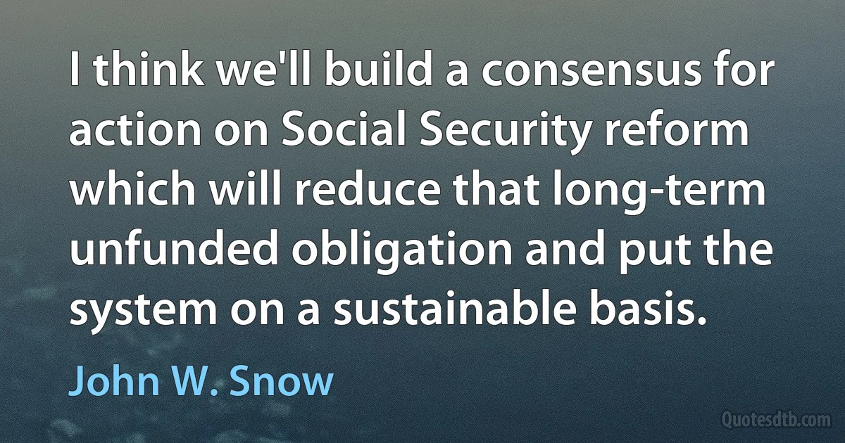 I think we'll build a consensus for action on Social Security reform which will reduce that long-term unfunded obligation and put the system on a sustainable basis. (John W. Snow)