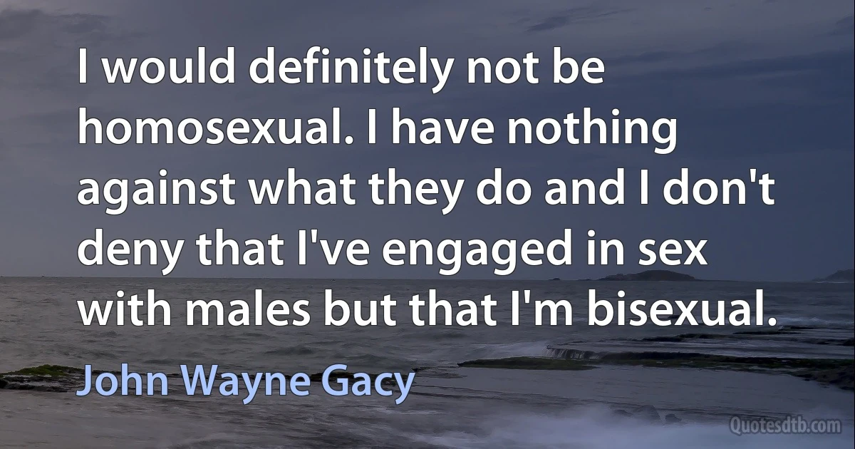 I would definitely not be homosexual. I have nothing against what they do and I don't deny that I've engaged in sex with males but that I'm bisexual. (John Wayne Gacy)