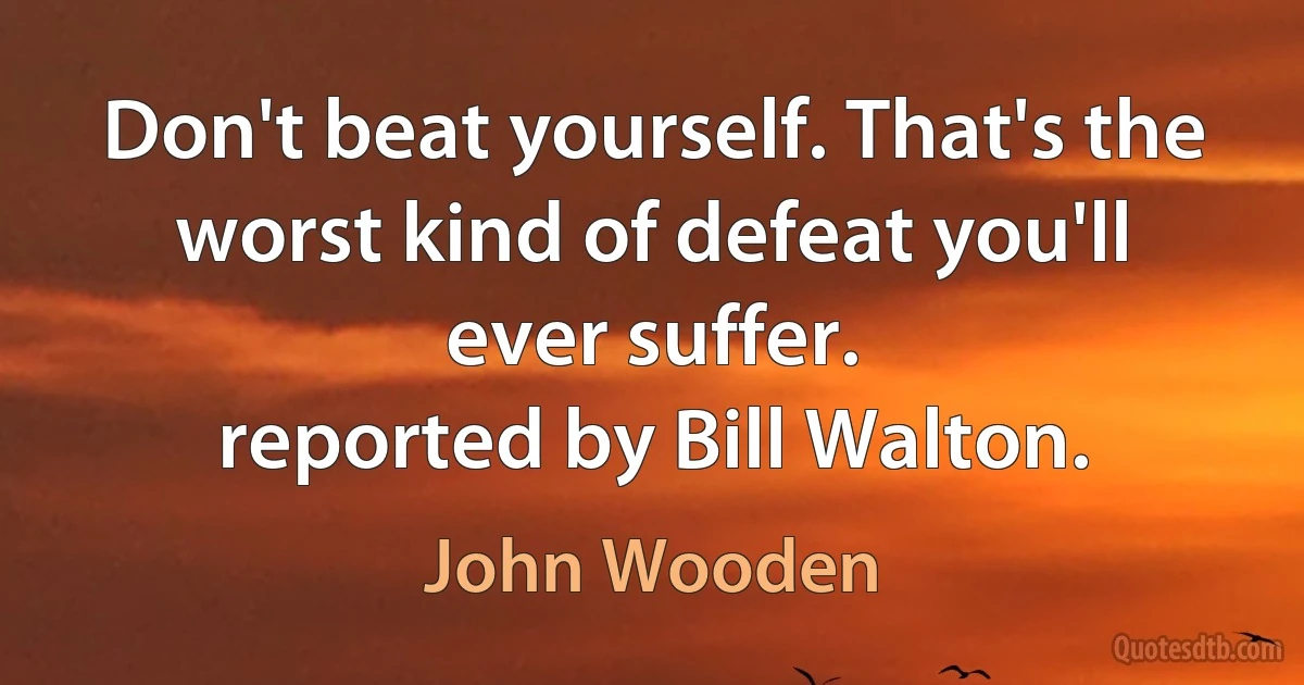 Don't beat yourself. That's the worst kind of defeat you'll ever suffer.
reported by Bill Walton. (John Wooden)