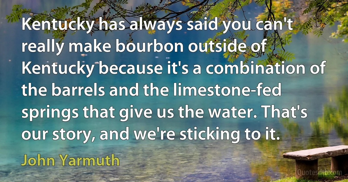 Kentucky has always said you can't really make bourbon outside of Kentucky because it's a combination of the barrels and the limestone-fed springs that give us the water. That's our story, and we're sticking to it. (John Yarmuth)