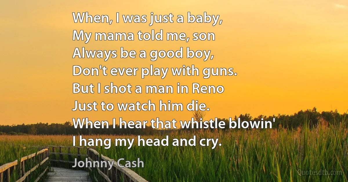 When, I was just a baby,
My mama told me, son
Always be a good boy,
Don't ever play with guns.
But I shot a man in Reno
Just to watch him die.
When I hear that whistle blowin'
I hang my head and cry. (Johnny Cash)