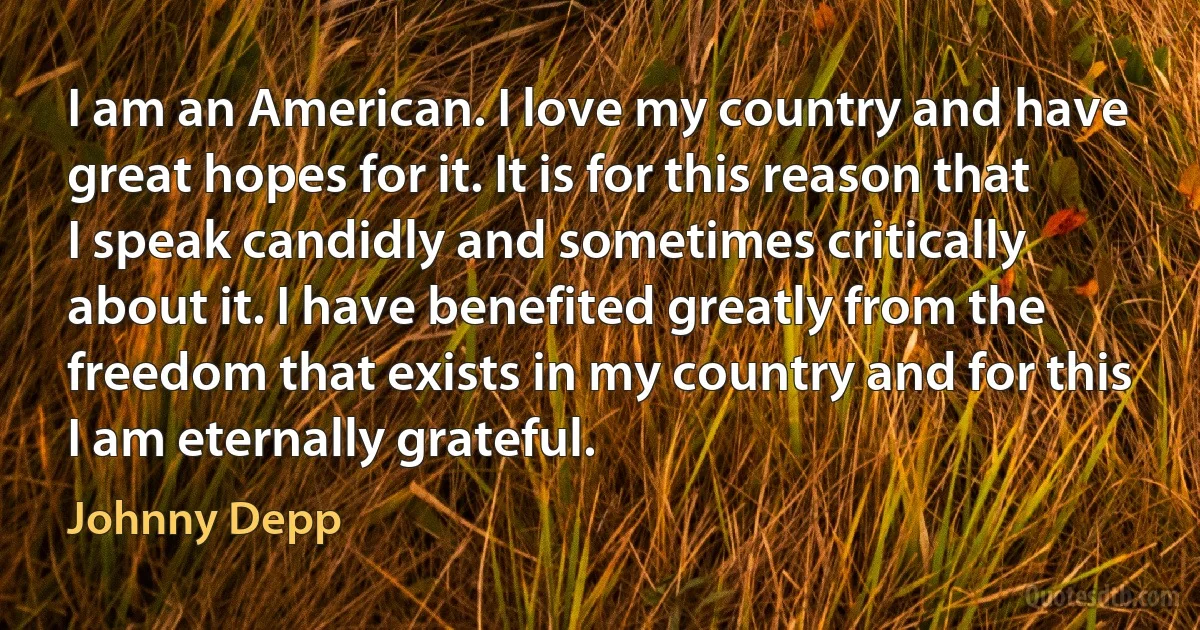 I am an American. I love my country and have great hopes for it. It is for this reason that I speak candidly and sometimes critically about it. I have benefited greatly from the freedom that exists in my country and for this I am eternally grateful. (Johnny Depp)