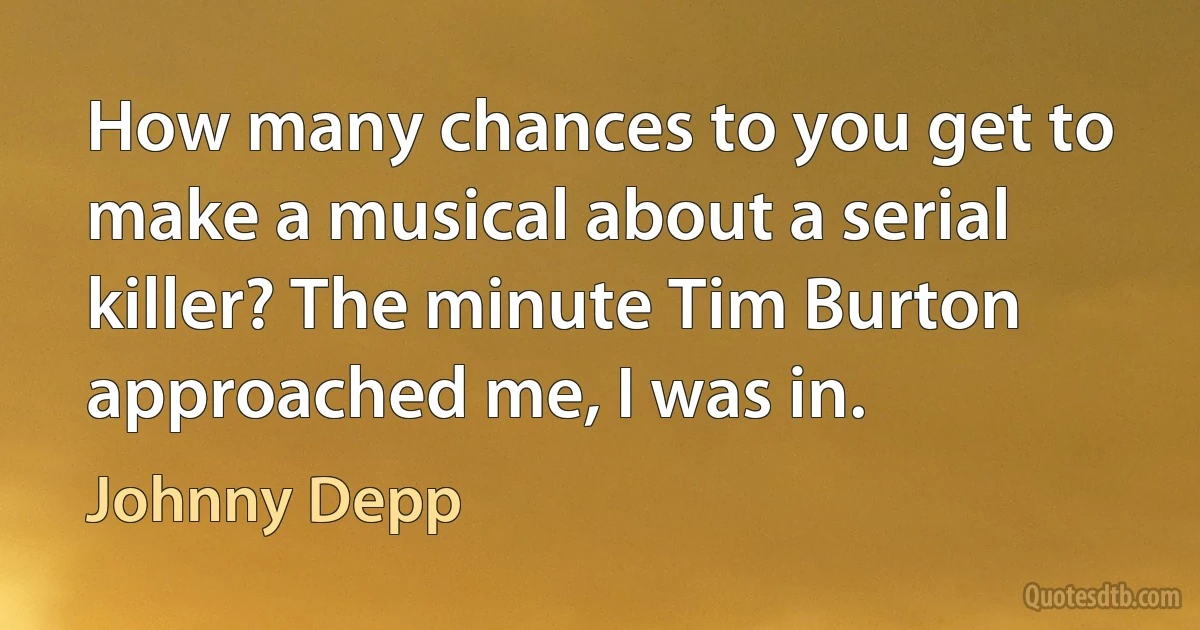 How many chances to you get to make a musical about a serial killer? The minute Tim Burton approached me, I was in. (Johnny Depp)