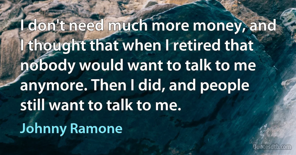 I don't need much more money, and I thought that when I retired that nobody would want to talk to me anymore. Then I did, and people still want to talk to me. (Johnny Ramone)