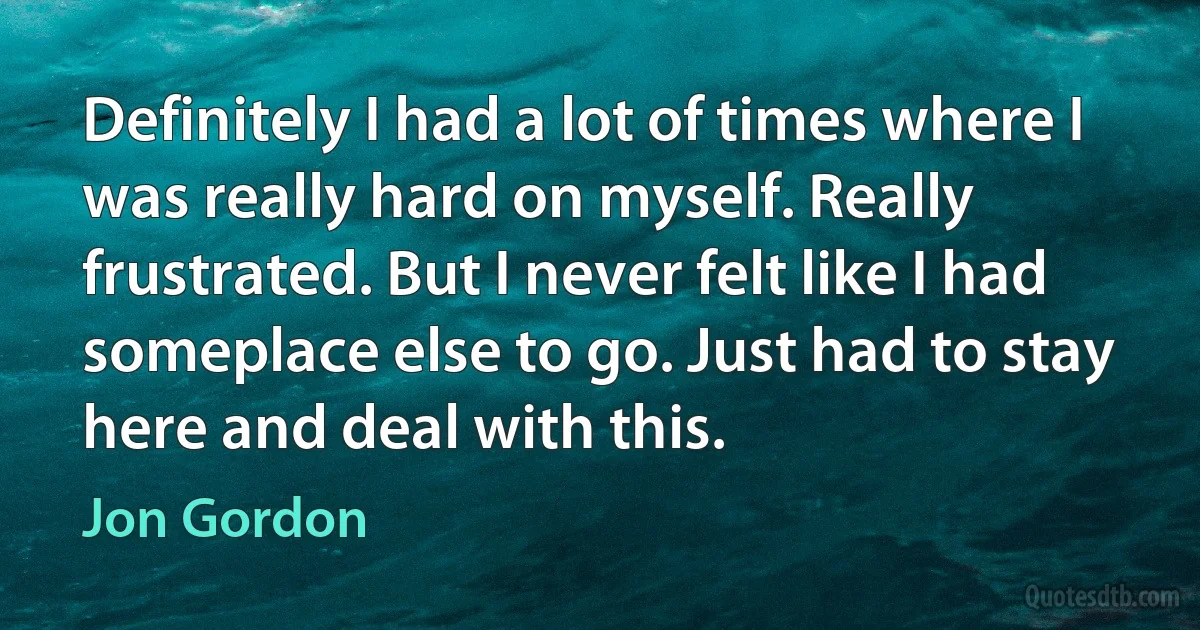 Definitely I had a lot of times where I was really hard on myself. Really frustrated. But I never felt like I had someplace else to go. Just had to stay here and deal with this. (Jon Gordon)