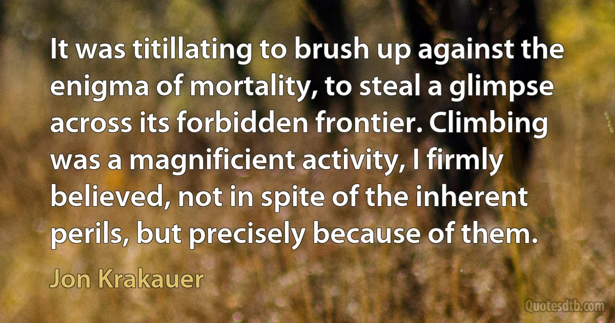 It was titillating to brush up against the enigma of mortality, to steal a glimpse across its forbidden frontier. Climbing was a magnificient activity, I firmly believed, not in spite of the inherent perils, but precisely because of them. (Jon Krakauer)