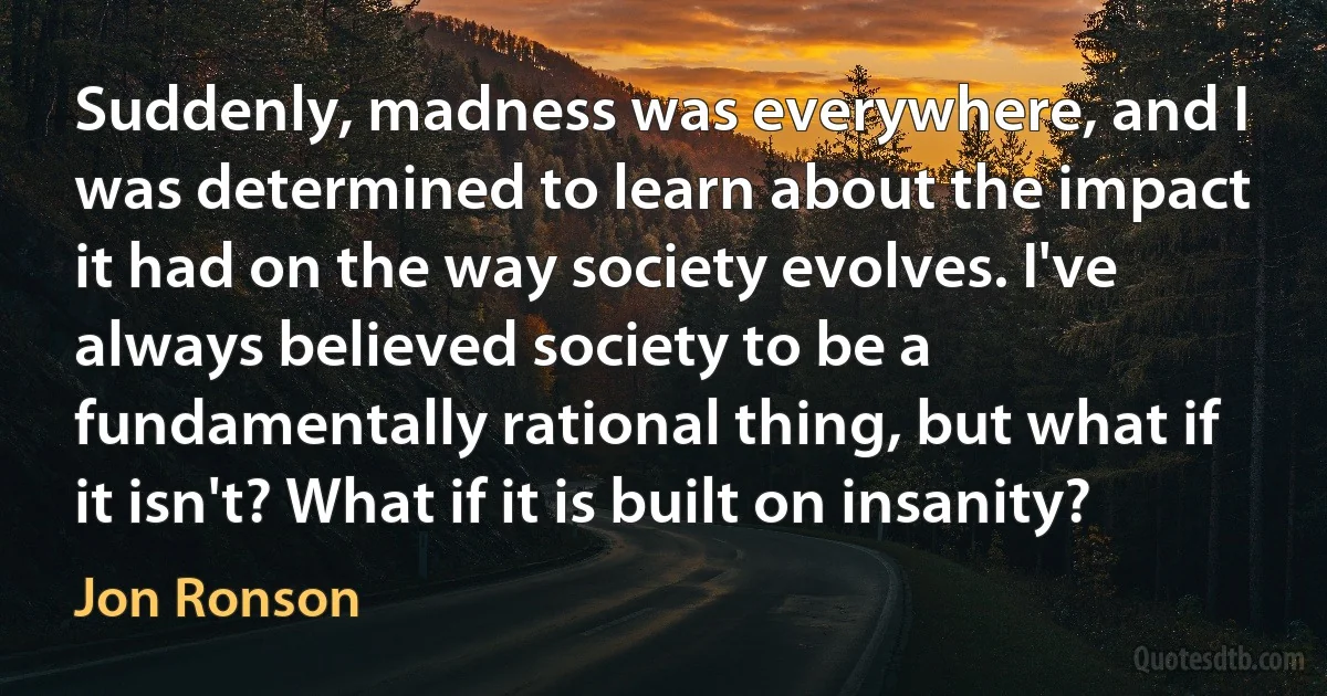 Suddenly, madness was everywhere, and I was determined to learn about the impact it had on the way society evolves. I've always believed society to be a fundamentally rational thing, but what if it isn't? What if it is built on insanity? (Jon Ronson)