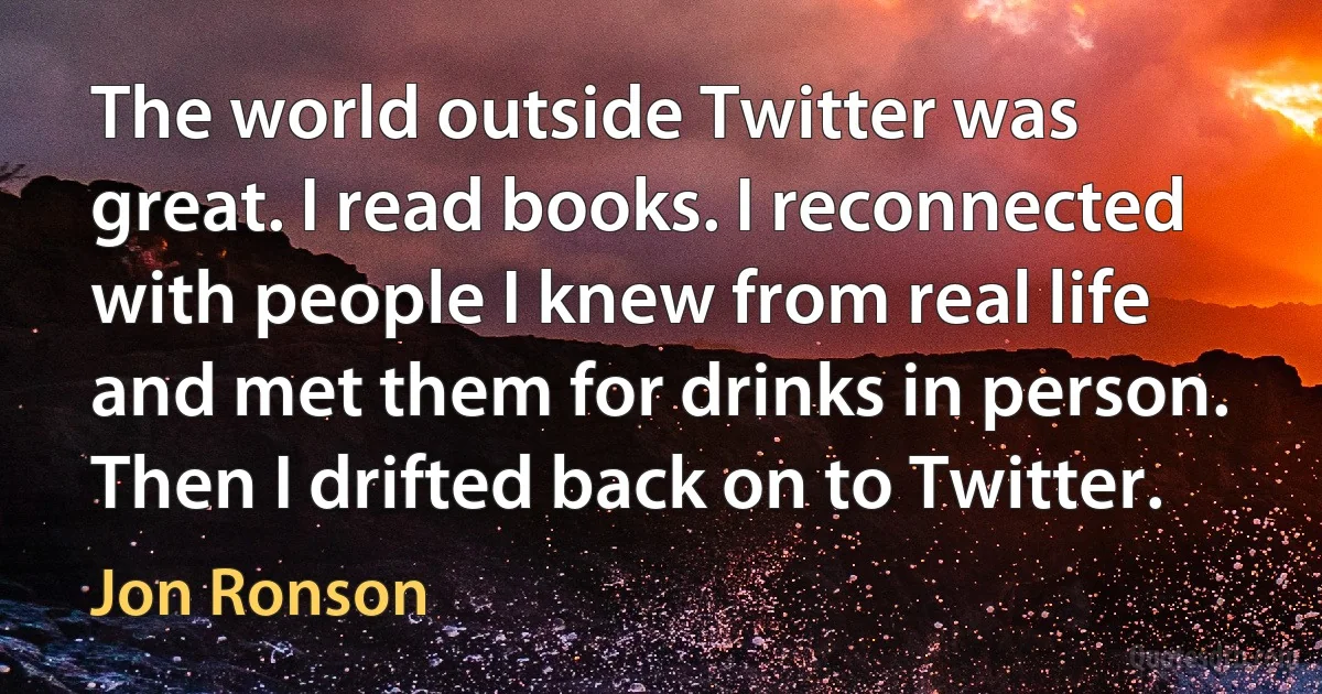 The world outside Twitter was great. I read books. I reconnected with people I knew from real life and met them for drinks in person. Then I drifted back on to Twitter. (Jon Ronson)