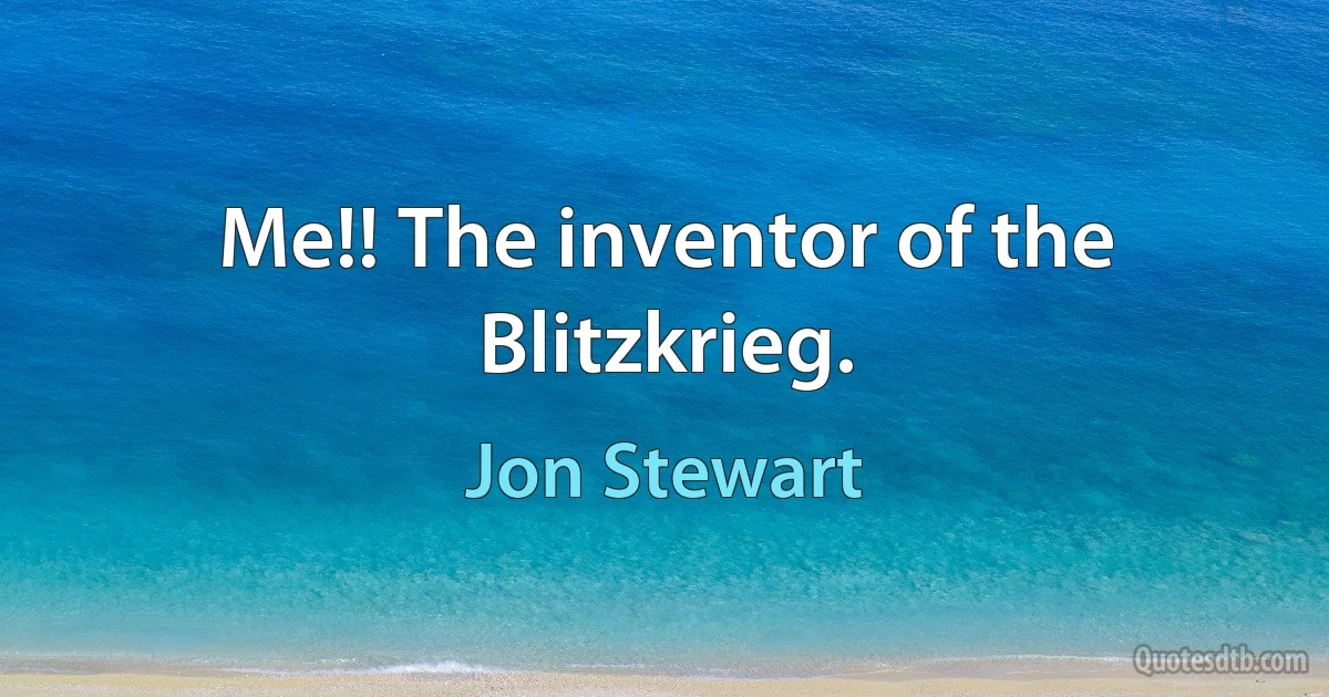 Me!! The inventor of the Blitzkrieg. (Jon Stewart)