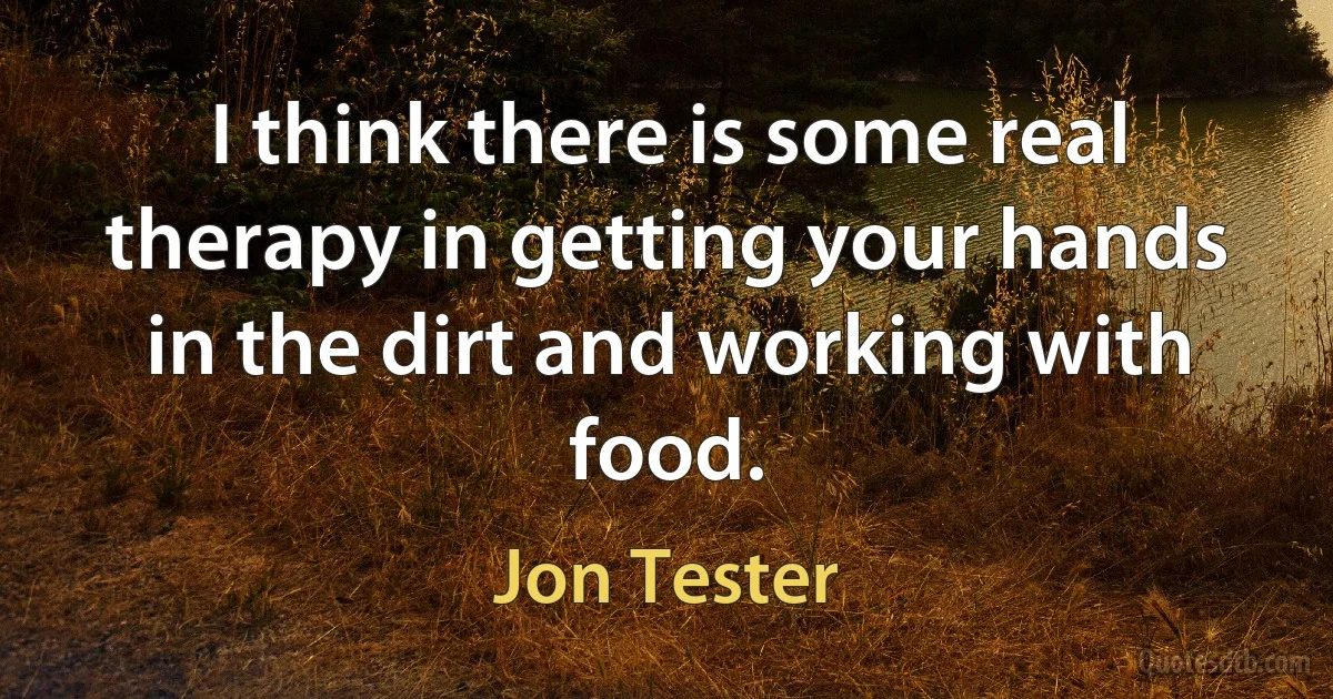 I think there is some real therapy in getting your hands in the dirt and working with food. (Jon Tester)