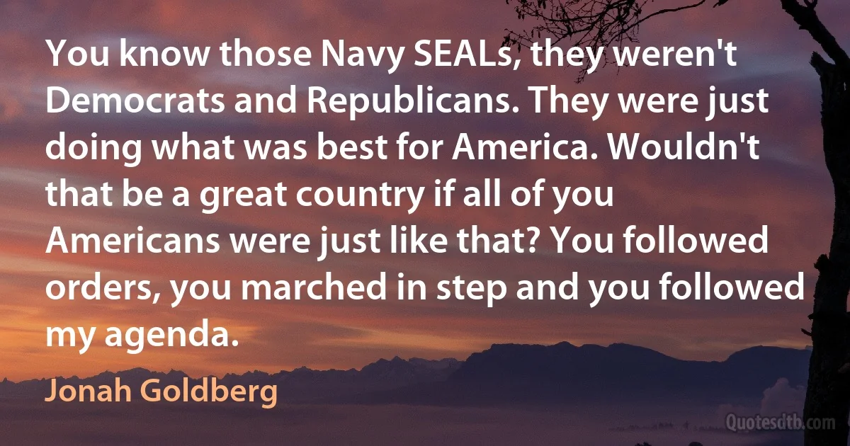 You know those Navy SEALs, they weren't Democrats and Republicans. They were just doing what was best for America. Wouldn't that be a great country if all of you Americans were just like that? You followed orders, you marched in step and you followed my agenda. (Jonah Goldberg)