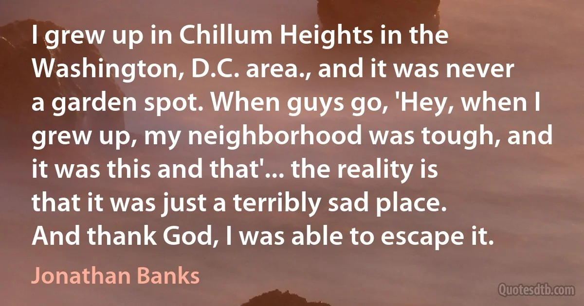 I grew up in Chillum Heights in the Washington, D.C. area., and it was never a garden spot. When guys go, 'Hey, when I grew up, my neighborhood was tough, and it was this and that'... the reality is that it was just a terribly sad place. And thank God, I was able to escape it. (Jonathan Banks)