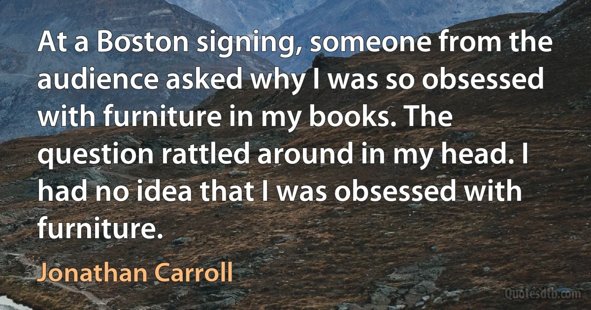 At a Boston signing, someone from the audience asked why I was so obsessed with furniture in my books. The question rattled around in my head. I had no idea that I was obsessed with furniture. (Jonathan Carroll)
