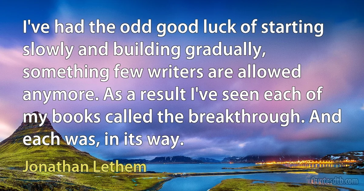 I've had the odd good luck of starting slowly and building gradually, something few writers are allowed anymore. As a result I've seen each of my books called the breakthrough. And each was, in its way. (Jonathan Lethem)