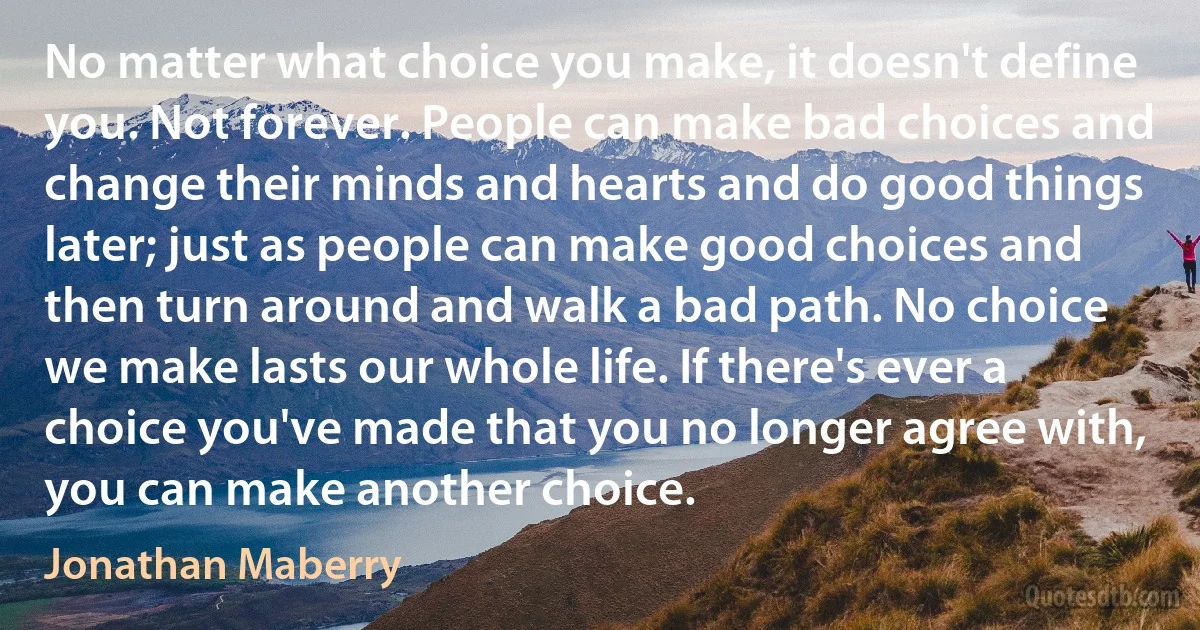 No matter what choice you make, it doesn't define you. Not forever. People can make bad choices and change their minds and hearts and do good things later; just as people can make good choices and then turn around and walk a bad path. No choice we make lasts our whole life. If there's ever a choice you've made that you no longer agree with, you can make another choice. (Jonathan Maberry)