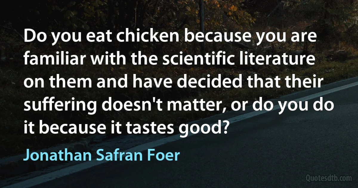 Do you eat chicken because you are familiar with the scientific literature on them and have decided that their suffering doesn't matter, or do you do it because it tastes good? (Jonathan Safran Foer)