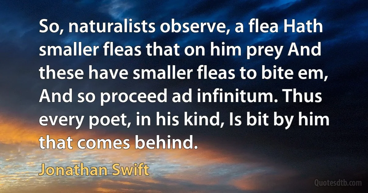 So, naturalists observe, a flea Hath smaller fleas that on him prey And these have smaller fleas to bite em, And so proceed ad infinitum. Thus every poet, in his kind, Is bit by him that comes behind. (Jonathan Swift)