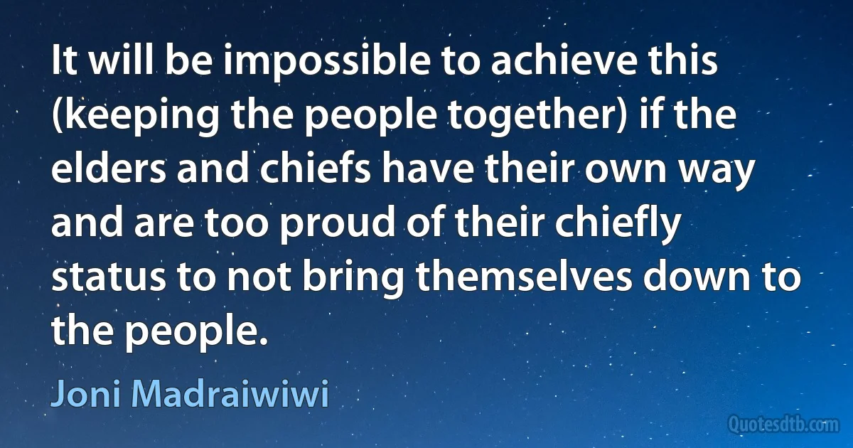 It will be impossible to achieve this (keeping the people together) if the elders and chiefs have their own way and are too proud of their chiefly status to not bring themselves down to the people. (Joni Madraiwiwi)