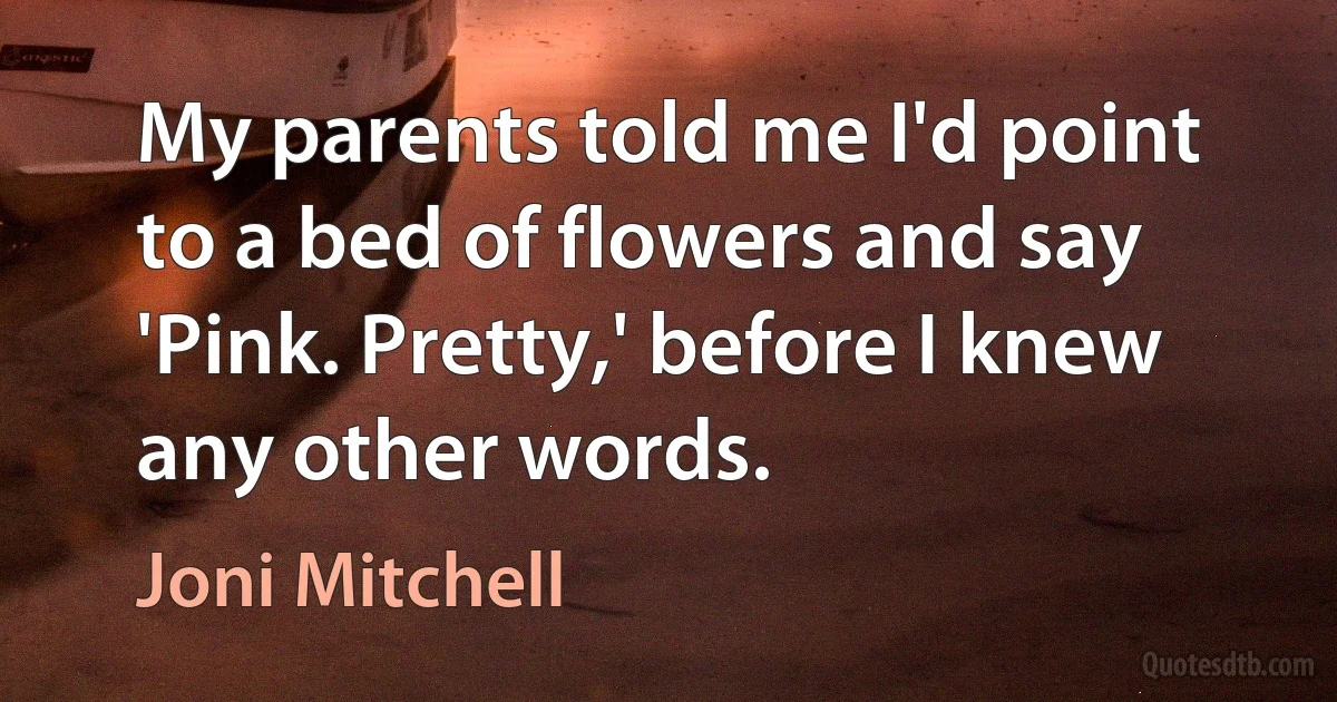 My parents told me I'd point to a bed of flowers and say 'Pink. Pretty,' before I knew any other words. (Joni Mitchell)