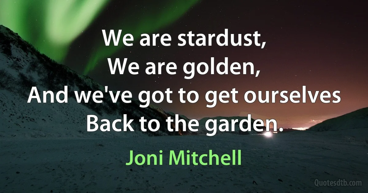 We are stardust,
We are golden,
And we've got to get ourselves
Back to the garden. (Joni Mitchell)