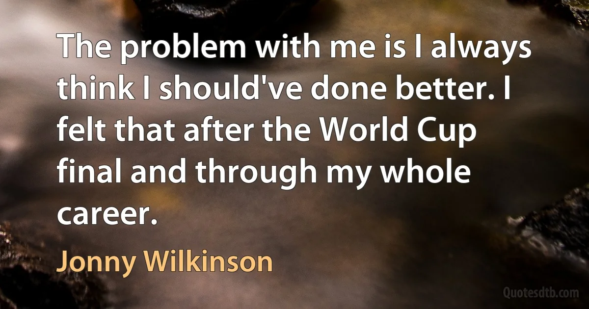 The problem with me is I always think I should've done better. I felt that after the World Cup final and through my whole career. (Jonny Wilkinson)