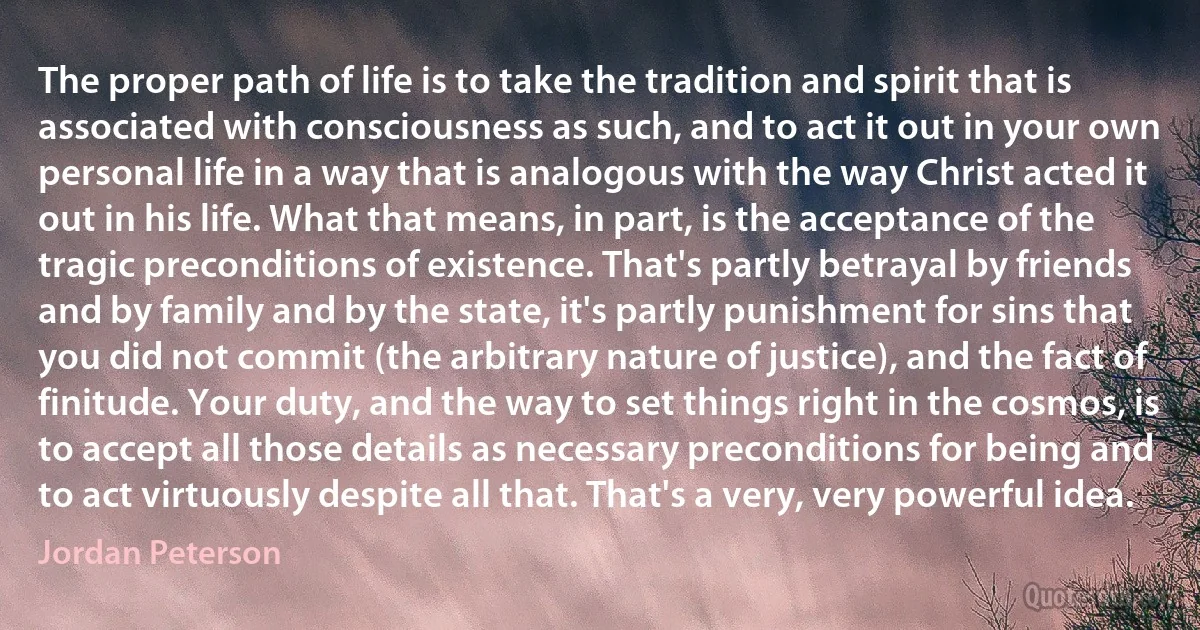 The proper path of life is to take the tradition and spirit that is associated with consciousness as such, and to act it out in your own personal life in a way that is analogous with the way Christ acted it out in his life. What that means, in part, is the acceptance of the tragic preconditions of existence. That's partly betrayal by friends and by family and by the state, it's partly punishment for sins that you did not commit (the arbitrary nature of justice), and the fact of finitude. Your duty, and the way to set things right in the cosmos, is to accept all those details as necessary preconditions for being and to act virtuously despite all that. That's a very, very powerful idea. (Jordan Peterson)