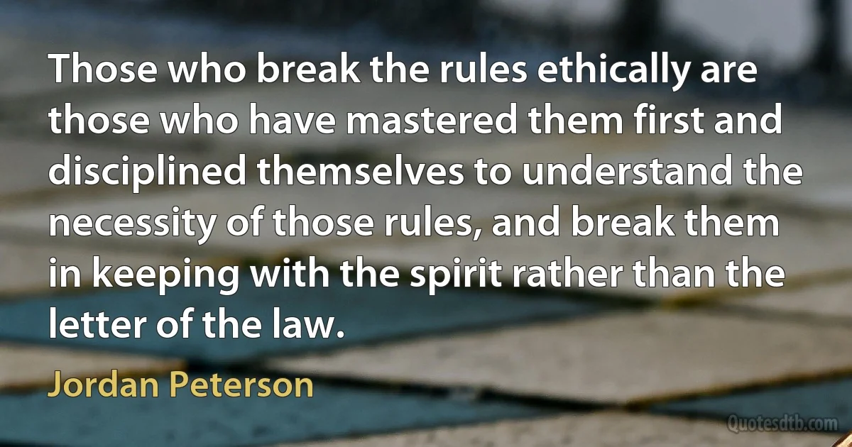 Those who break the rules ethically are those who have mastered them first and disciplined themselves to understand the necessity of those rules, and break them in keeping with the spirit rather than the letter of the law. (Jordan Peterson)