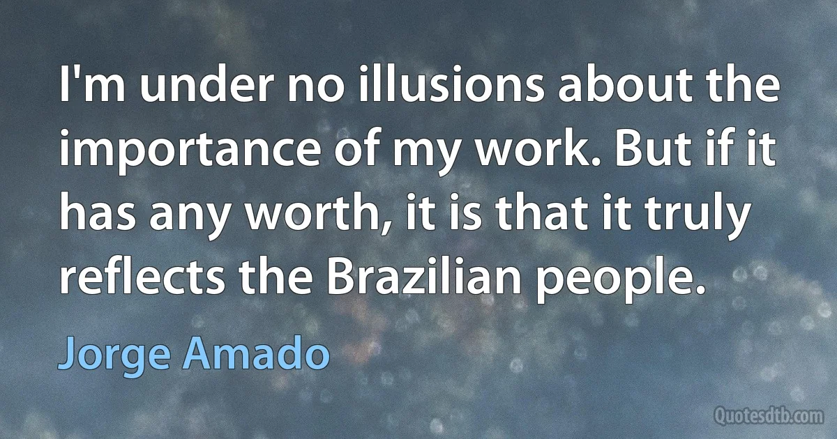 I'm under no illusions about the importance of my work. But if it has any worth, it is that it truly reflects the Brazilian people. (Jorge Amado)