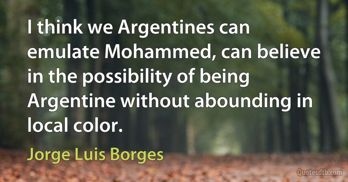 I think we Argentines can emulate Mohammed, can believe in the possibility of being Argentine without abounding in local color. (Jorge Luis Borges)