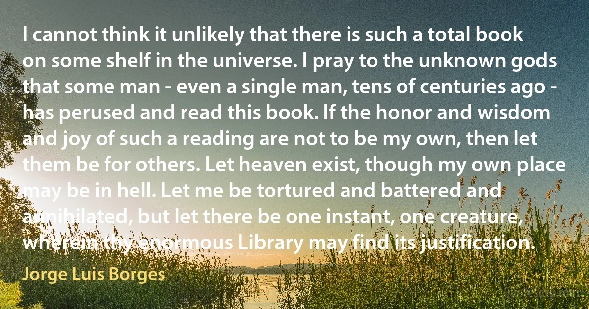 I cannot think it unlikely that there is such a total book on some shelf in the universe. I pray to the unknown gods that some man - even a single man, tens of centuries ago - has perused and read this book. If the honor and wisdom and joy of such a reading are not to be my own, then let them be for others. Let heaven exist, though my own place may be in hell. Let me be tortured and battered and annihilated, but let there be one instant, one creature, wherein thy enormous Library may find its justification. (Jorge Luis Borges)