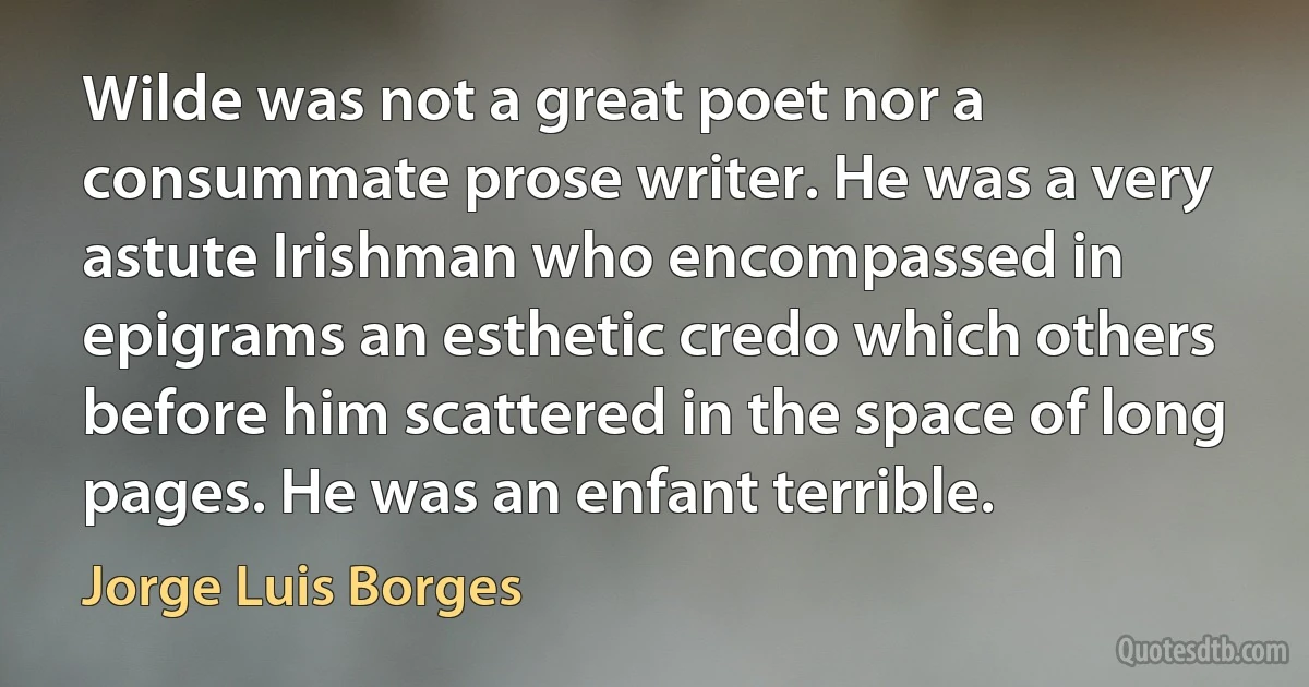 Wilde was not a great poet nor a consummate prose writer. He was a very astute Irishman who encompassed in epigrams an esthetic credo which others before him scattered in the space of long pages. He was an enfant terrible. (Jorge Luis Borges)