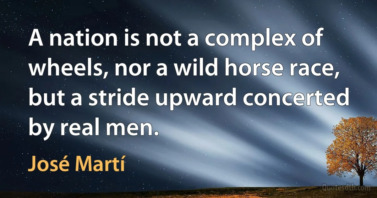 A nation is not a complex of wheels, nor a wild horse race, but a stride upward concerted by real men. (José Martí)