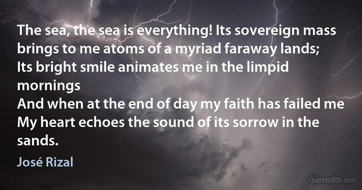 The sea, the sea is everything! Its sovereign mass
brings to me atoms of a myriad faraway lands;
Its bright smile animates me in the limpid mornings
And when at the end of day my faith has failed me
My heart echoes the sound of its sorrow in the sands. (José Rizal)