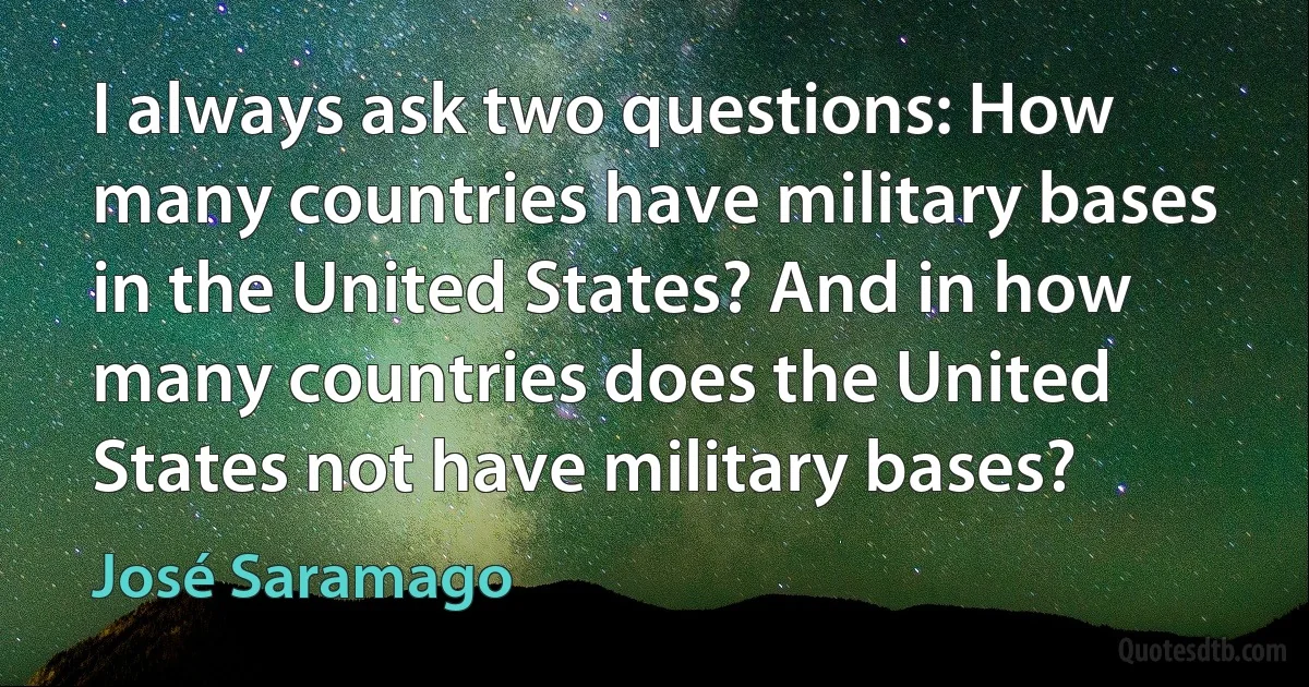 I always ask two questions: How many countries have military bases in the United States? And in how many countries does the United States not have military bases? (José Saramago)