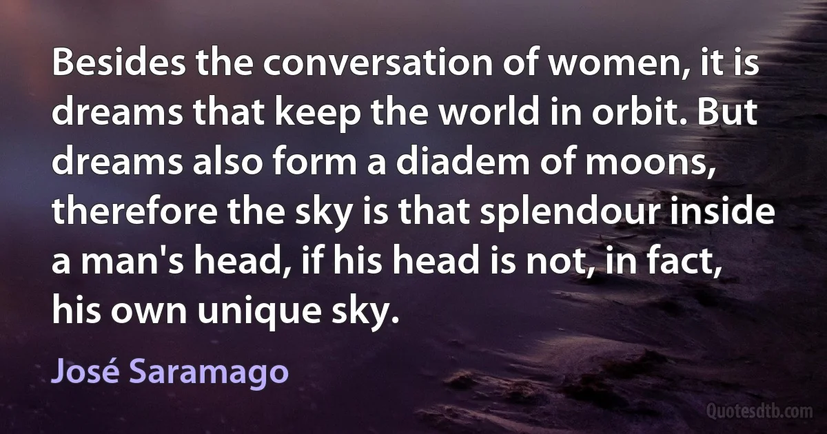 Besides the conversation of women, it is dreams that keep the world in orbit. But dreams also form a diadem of moons, therefore the sky is that splendour inside a man's head, if his head is not, in fact, his own unique sky. (José Saramago)