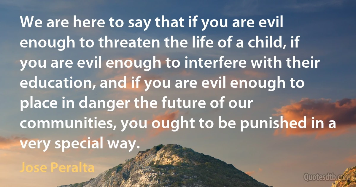 We are here to say that if you are evil enough to threaten the life of a child, if you are evil enough to interfere with their education, and if you are evil enough to place in danger the future of our communities, you ought to be punished in a very special way. (Jose Peralta)