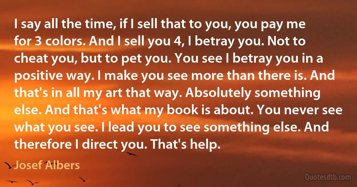 I say all the time, if I sell that to you, you pay me for 3 colors. And I sell you 4, I betray you. Not to cheat you, but to pet you. You see I betray you in a positive way. I make you see more than there is. And that's in all my art that way. Absolutely something else. And that's what my book is about. You never see what you see. I lead you to see something else. And therefore I direct you. That's help. (Josef Albers)