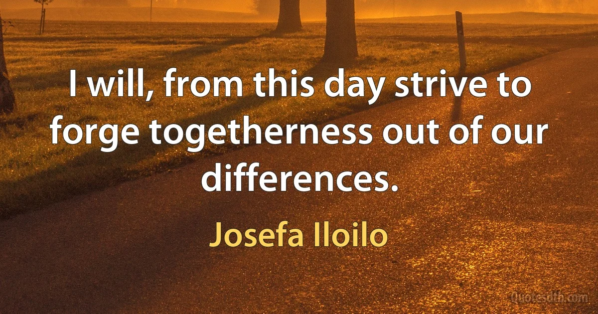 I will, from this day strive to forge togetherness out of our differences. (Josefa Iloilo)