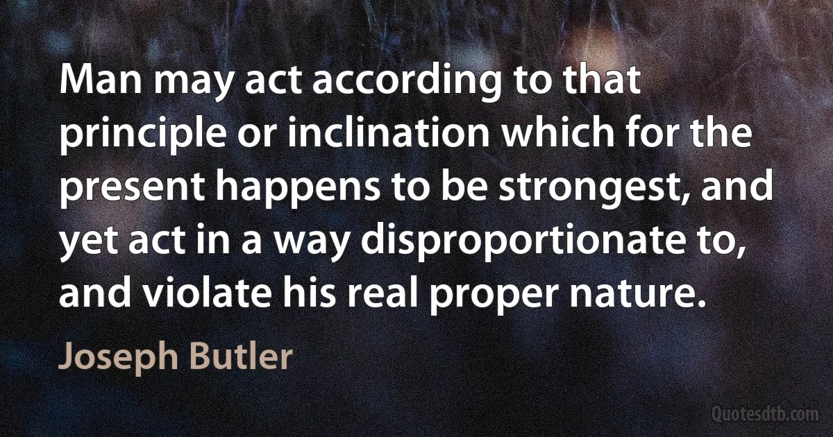 Man may act according to that principle or inclination which for the present happens to be strongest, and yet act in a way disproportionate to, and violate his real proper nature. (Joseph Butler)