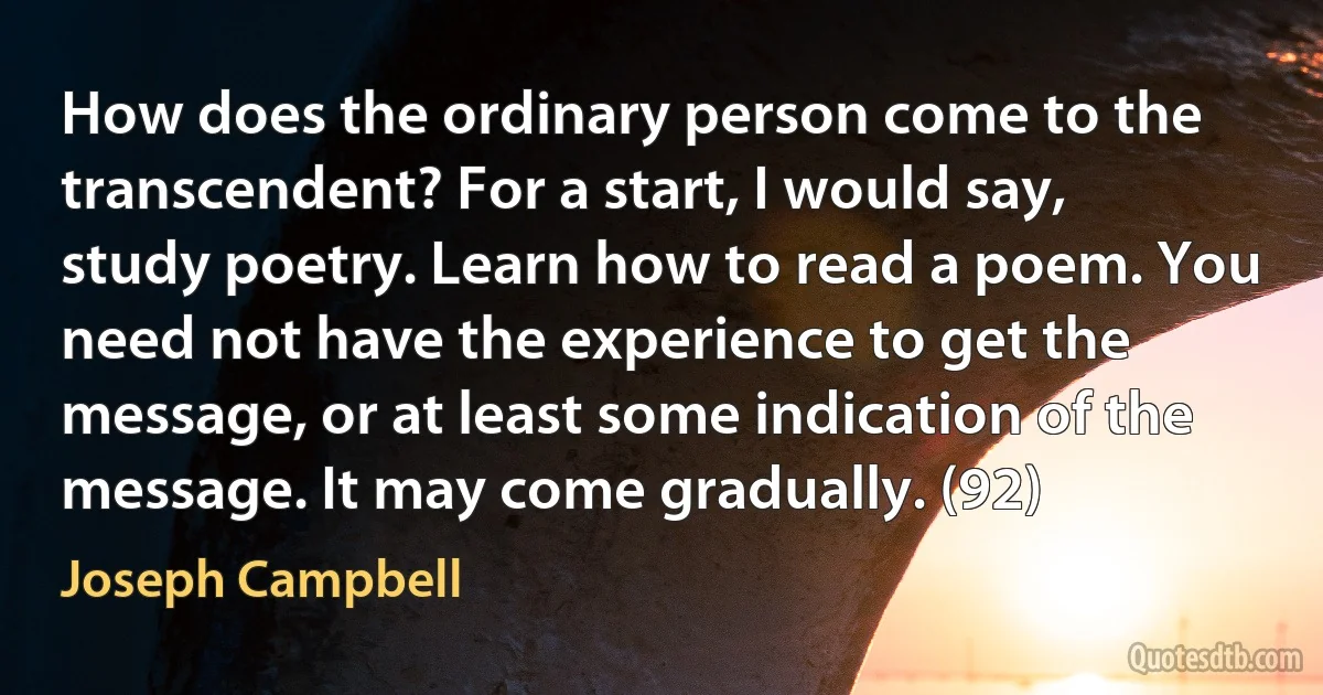 How does the ordinary person come to the transcendent? For a start, I would say, study poetry. Learn how to read a poem. You need not have the experience to get the message, or at least some indication of the message. It may come gradually. (92) (Joseph Campbell)