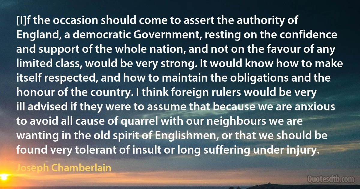 [I]f the occasion should come to assert the authority of England, a democratic Government, resting on the confidence and support of the whole nation, and not on the favour of any limited class, would be very strong. It would know how to make itself respected, and how to maintain the obligations and the honour of the country. I think foreign rulers would be very ill advised if they were to assume that because we are anxious to avoid all cause of quarrel with our neighbours we are wanting in the old spirit of Englishmen, or that we should be found very tolerant of insult or long suffering under injury. (Joseph Chamberlain)