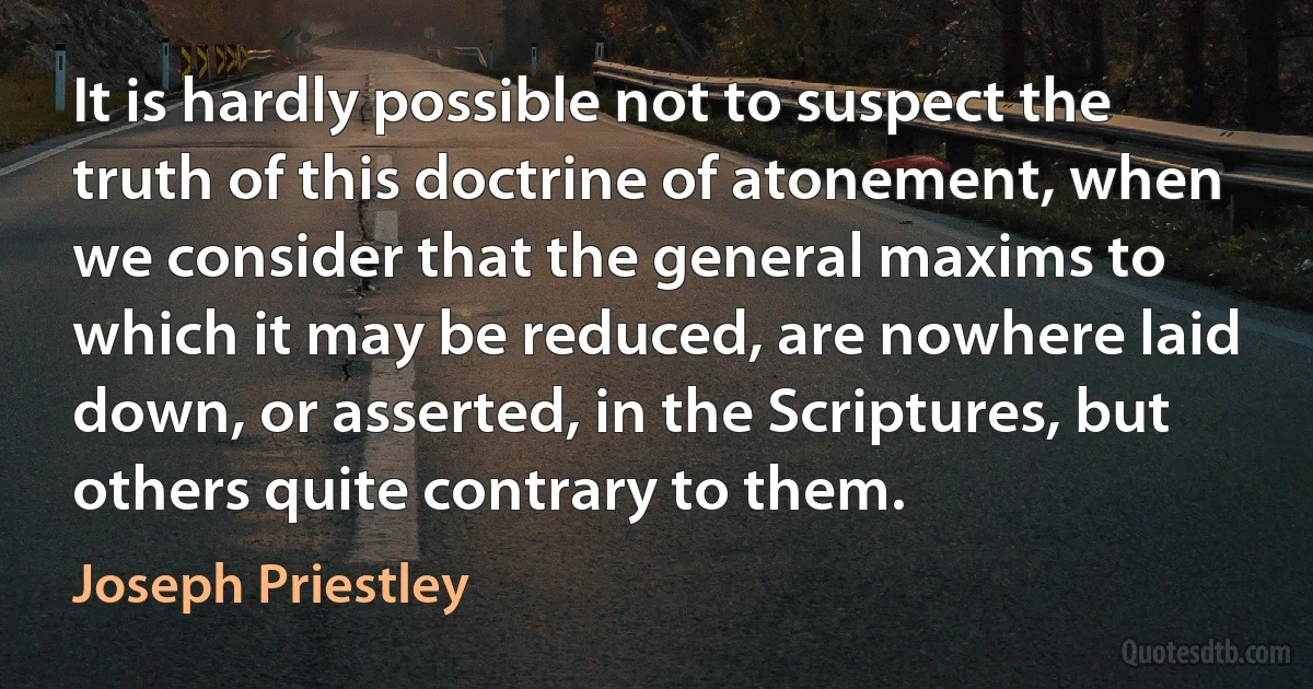 It is hardly possible not to suspect the truth of this doctrine of atonement, when we consider that the general maxims to which it may be reduced, are nowhere laid down, or asserted, in the Scriptures, but others quite contrary to them. (Joseph Priestley)