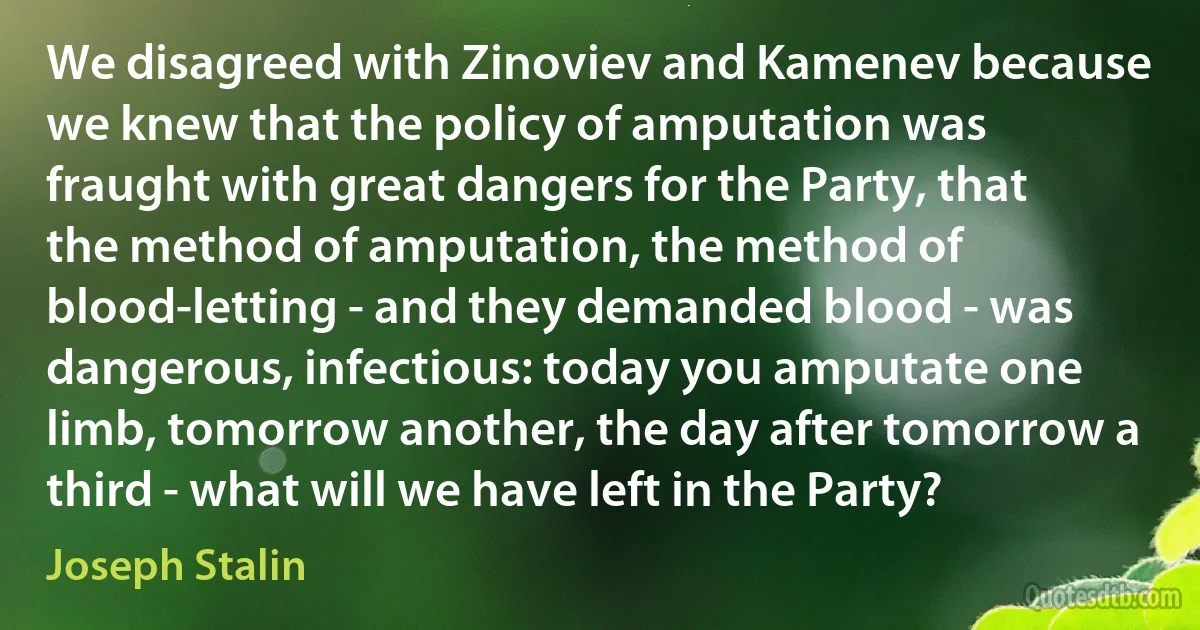 We disagreed with Zinoviev and Kamenev because we knew that the policy of amputation was fraught with great dangers for the Party, that the method of amputation, the method of blood-letting - and they demanded blood - was dangerous, infectious: today you amputate one limb, tomorrow another, the day after tomorrow a third - what will we have left in the Party? (Joseph Stalin)