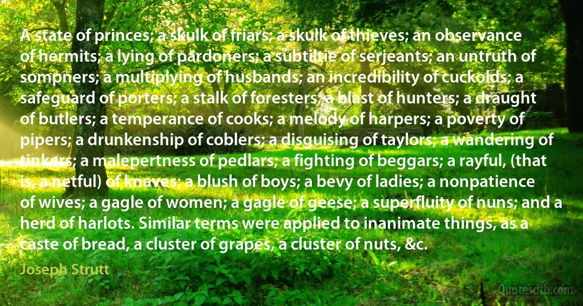 A state of princes; a skulk of friars; a skulk of thieves; an observance of hermits; a lying of pardoners; a subtiltie of serjeants; an untruth of sompners; a multiplying of husbands; an incredibility of cuckolds; a safeguard of porters; a stalk of foresters; a blast of hunters; a draught of butlers; a temperance of cooks; a melody of harpers; a poverty of pipers; a drunkenship of coblers; a disguising of taylors; a wandering of tinkers; a malepertness of pedlars; a fighting of beggars; a rayful, (that is, a netful) of knaves; a blush of boys; a bevy of ladies; a nonpatience of wives; a gagle of women; a gagle of geese; a superfluity of nuns; and a herd of harlots. Similar terms were applied to inanimate things, as a caste of bread, a cluster of grapes, a cluster of nuts, &c. (Joseph Strutt)