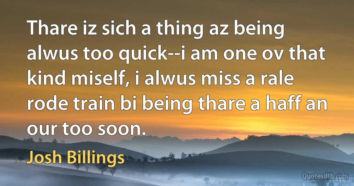 Thare iz sich a thing az being alwus too quick--i am one ov that kind miself, i alwus miss a rale rode train bi being thare a haff an our too soon. (Josh Billings)