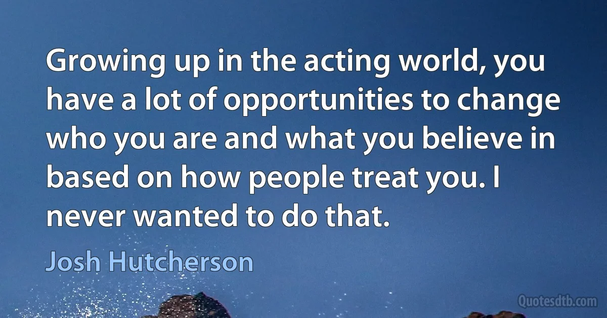 Growing up in the acting world, you have a lot of opportunities to change who you are and what you believe in based on how people treat you. I never wanted to do that. (Josh Hutcherson)