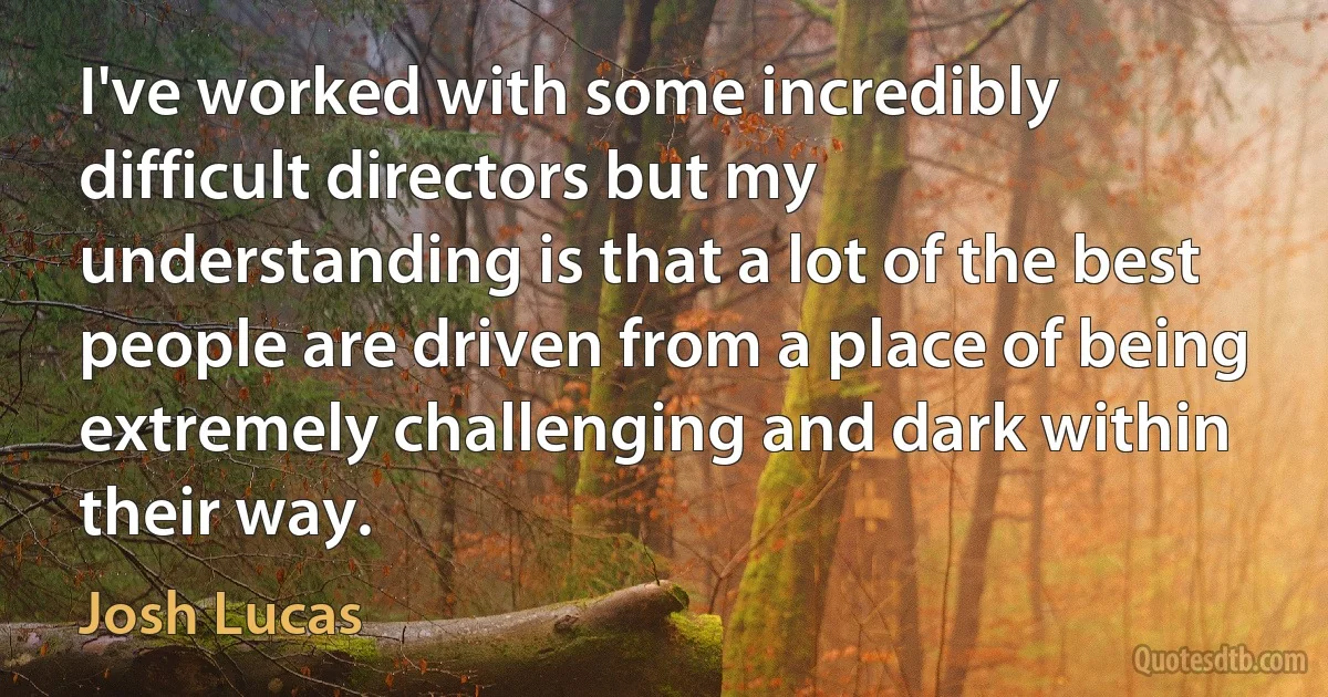 I've worked with some incredibly difficult directors but my understanding is that a lot of the best people are driven from a place of being extremely challenging and dark within their way. (Josh Lucas)