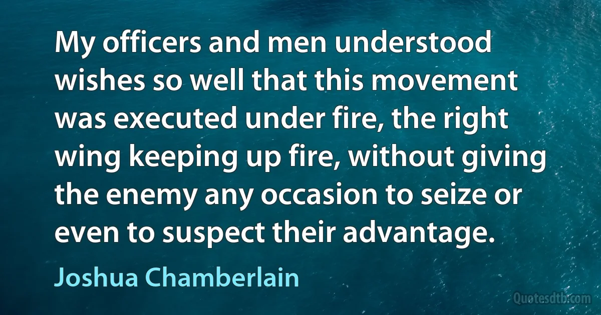 My officers and men understood wishes so well that this movement was executed under fire, the right wing keeping up fire, without giving the enemy any occasion to seize or even to suspect their advantage. (Joshua Chamberlain)