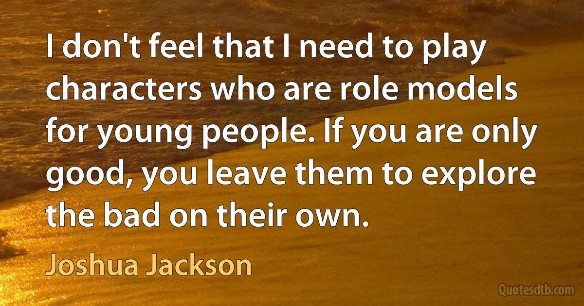 I don't feel that I need to play characters who are role models for young people. If you are only good, you leave them to explore the bad on their own. (Joshua Jackson)