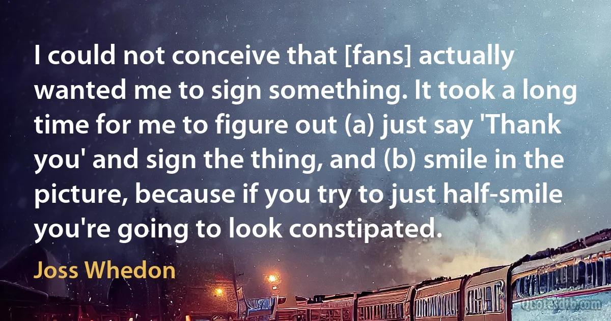 I could not conceive that [fans] actually wanted me to sign something. It took a long time for me to figure out (a) just say 'Thank you' and sign the thing, and (b) smile in the picture, because if you try to just half-smile you're going to look constipated. (Joss Whedon)